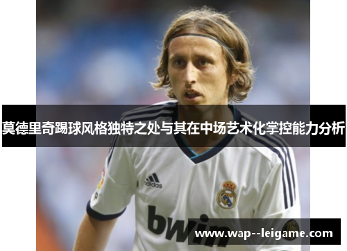 莫德里奇踢球风格独特之处与其在中场艺术化掌控能力分析