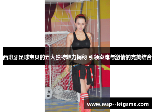 西班牙足球宝贝的五大独特魅力揭秘 引领潮流与激情的完美结合