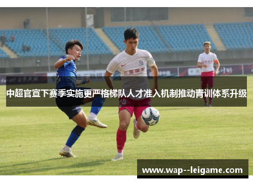 中超官宣下赛季实施更严格梯队人才准入机制推动青训体系升级