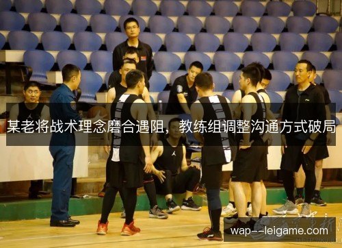 某老将战术理念磨合遇阻,教练组调整沟通方式破局 某老将战术理念磨合遇阻,教练组调整沟通方式破局