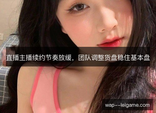 直播主播续约节奏放缓,团队调整货盘稳住基本盘 直播主播续约节奏放缓,团队调整货盘稳住基本盘